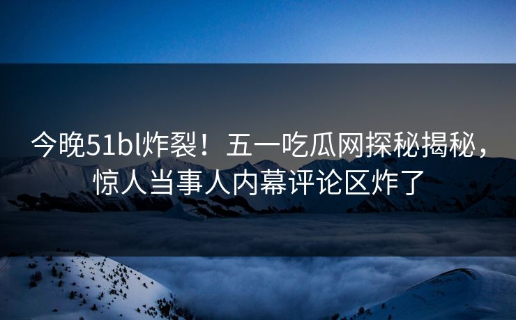 今晚51bl炸裂！五一吃瓜网探秘揭秘，惊人当事人内幕评论区炸了