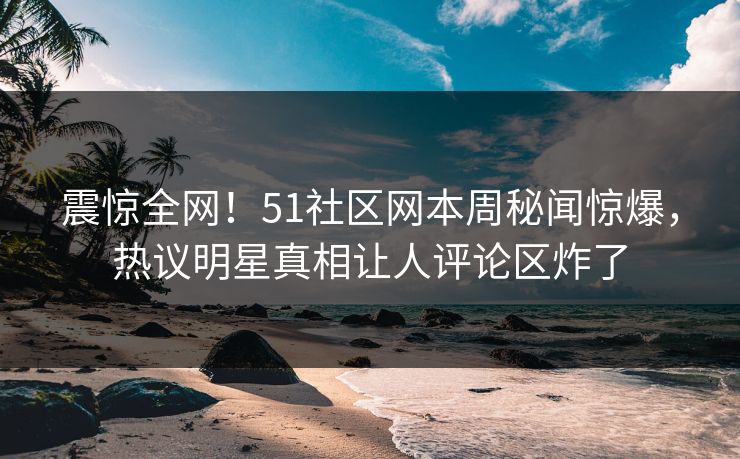 震惊全网！51社区网本周秘闻惊爆，热议明星真相让人评论区炸了