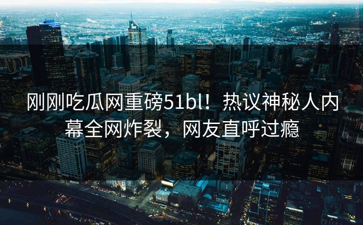 刚刚吃瓜网重磅51bl！热议神秘人内幕全网炸裂，网友直呼过瘾