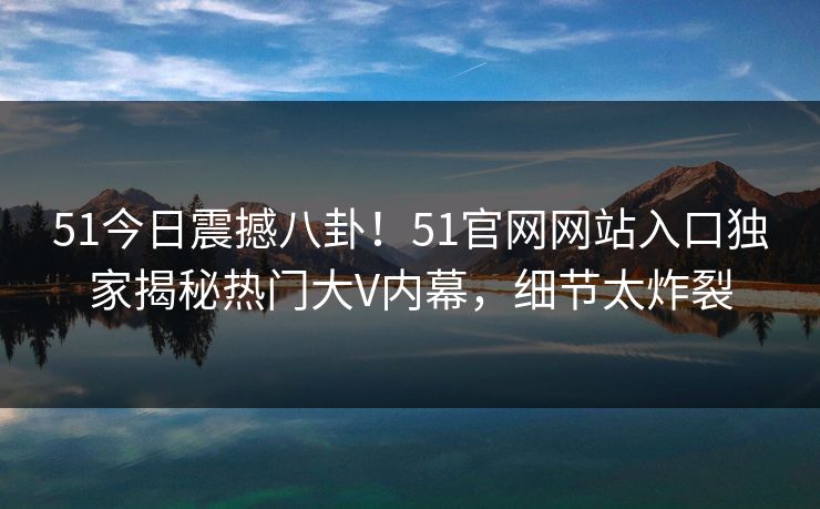 51今日震撼八卦！51官网网站入口独家揭秘热门大V内幕，细节太炸裂