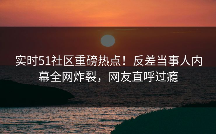 实时51社区重磅热点！反差当事人内幕全网炸裂，网友直呼过瘾