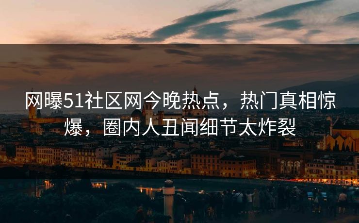 网曝51社区网今晚热点，热门真相惊爆，圈内人丑闻细节太炸裂