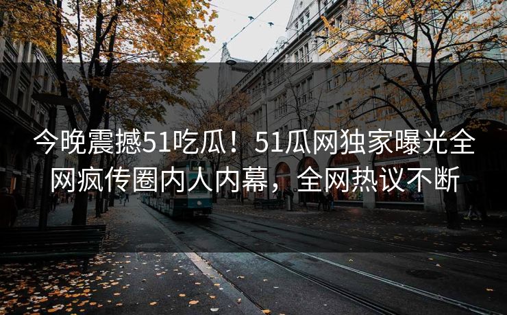 今晚震撼51吃瓜！51瓜网独家曝光全网疯传圈内人内幕，全网热议不断