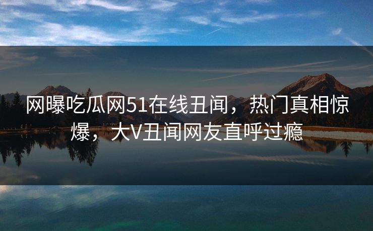 网曝吃瓜网51在线丑闻，热门真相惊爆，大V丑闻网友直呼过瘾
