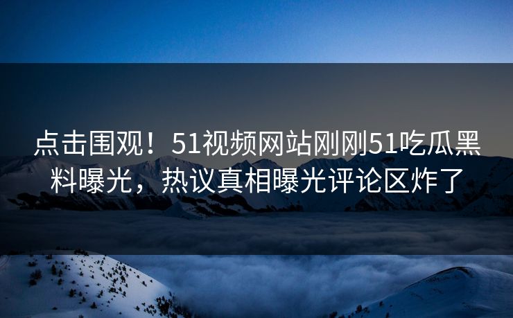 点击围观！51视频网站刚刚51吃瓜黑料曝光，热议真相曝光评论区炸了