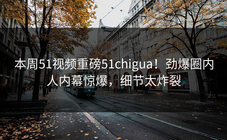 本周51视频重磅51chigua！劲爆圈内人内幕惊爆，细节太炸裂