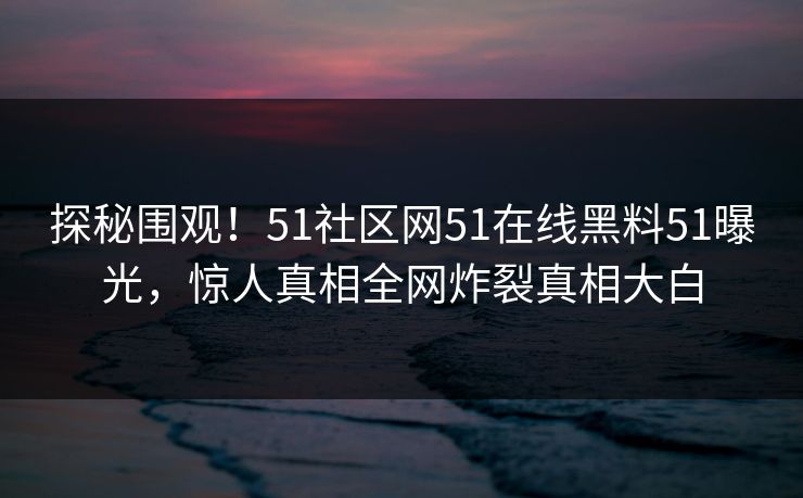 探秘围观！51社区网51在线黑料51曝光，惊人真相全网炸裂真相大白