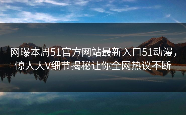 网曝本周51官方网站最新入口51动漫，惊人大V细节揭秘让你全网热议不断