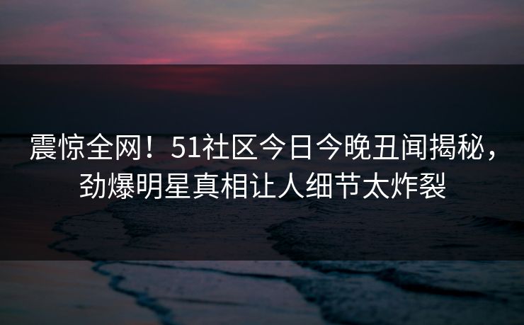 震惊全网！51社区今日今晚丑闻揭秘，劲爆明星真相让人细节太炸裂