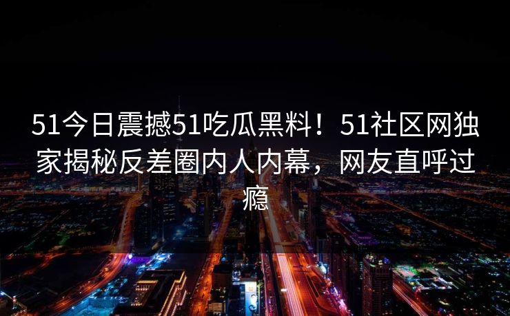 51今日震撼51吃瓜黑料！51社区网独家揭秘反差圈内人内幕，网友直呼过瘾