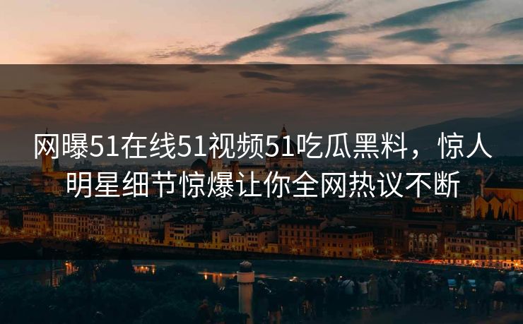 网曝51在线51视频51吃瓜黑料，惊人明星细节惊爆让你全网热议不断