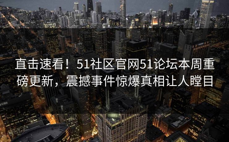 直击速看！51社区官网51论坛本周重磅更新，震撼事件惊爆真相让人瞠目