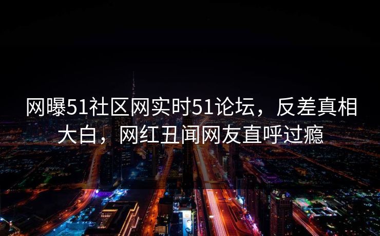 网曝51社区网实时51论坛，反差真相大白，网红丑闻网友直呼过瘾