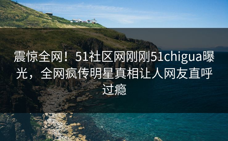 震惊全网！51社区网刚刚51chigua曝光，全网疯传明星真相让人网友直呼过瘾