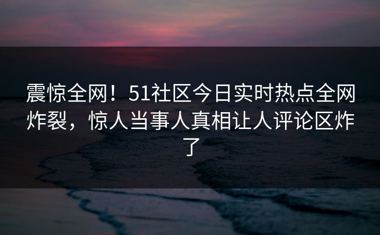 震惊全网！51社区今日实时热点全网炸裂，惊人当事人真相让人评论区炸了