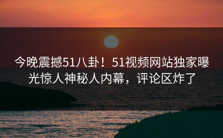 今晚震撼51八卦！51视频网站独家曝光惊人神秘人内幕，评论区炸了