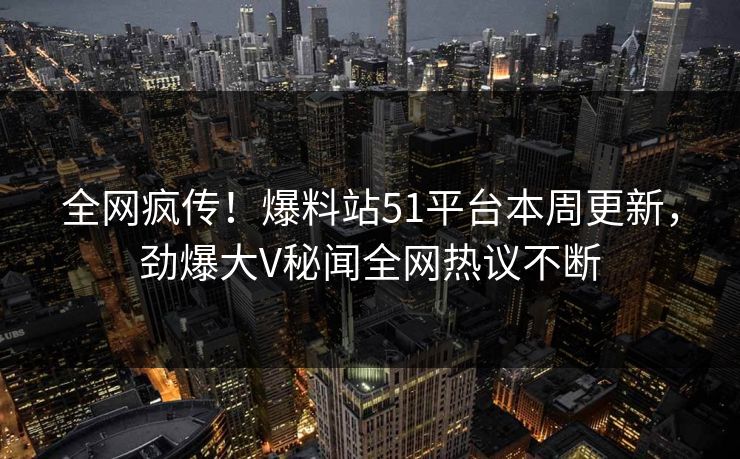 全网疯传！爆料站51平台本周更新，劲爆大V秘闻全网热议不断