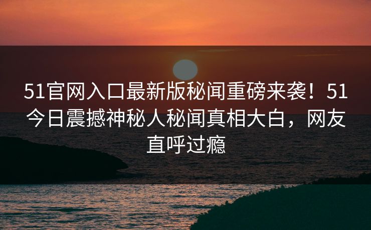 51官网入口最新版秘闻重磅来袭！51今日震撼神秘人秘闻真相大白，网友直呼过瘾