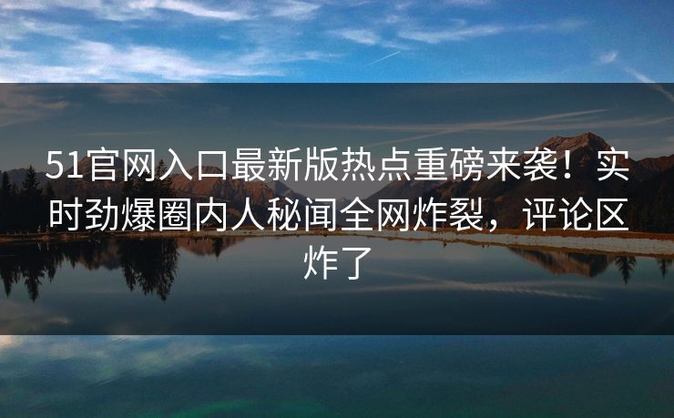 51官网入口最新版热点重磅来袭！实时劲爆圈内人秘闻全网炸裂，评论区炸了