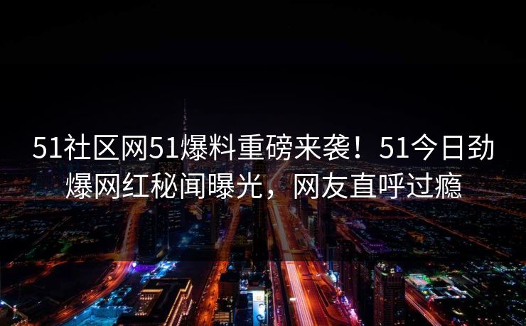 51社区网51爆料重磅来袭！51今日劲爆网红秘闻曝光，网友直呼过瘾