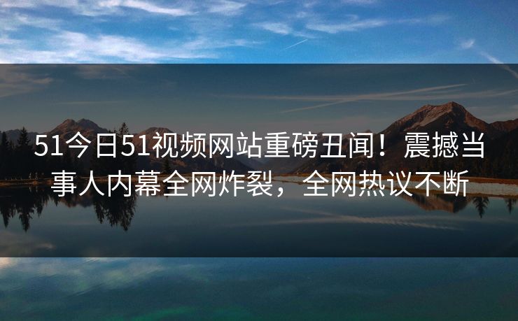 51今日51视频网站重磅丑闻！震撼当事人内幕全网炸裂，全网热议不断