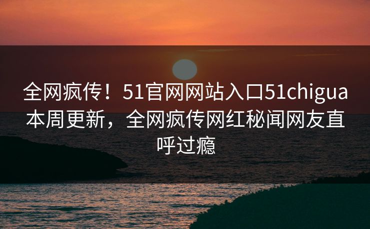 全网疯传！51官网网站入口51chigua本周更新，全网疯传网红秘闻网友直呼过瘾