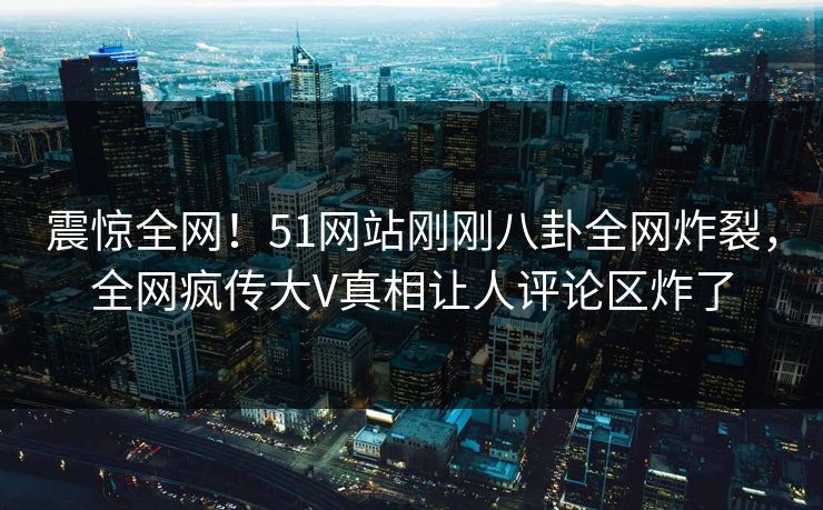 震惊全网！51网站刚刚八卦全网炸裂，全网疯传大V真相让人评论区炸了