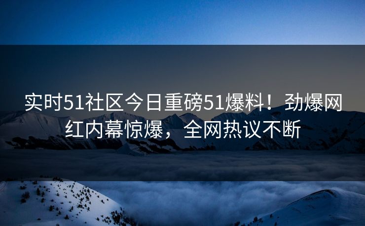 实时51社区今日重磅51爆料！劲爆网红内幕惊爆，全网热议不断