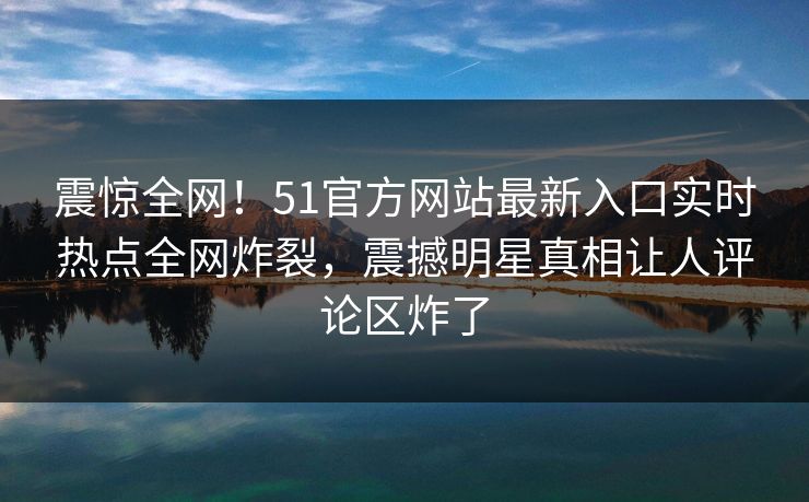 震惊全网！51官方网站最新入口实时热点全网炸裂，震撼明星真相让人评论区炸了