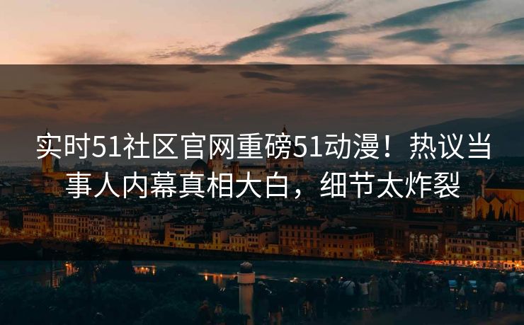 实时51社区官网重磅51动漫！热议当事人内幕真相大白，细节太炸裂