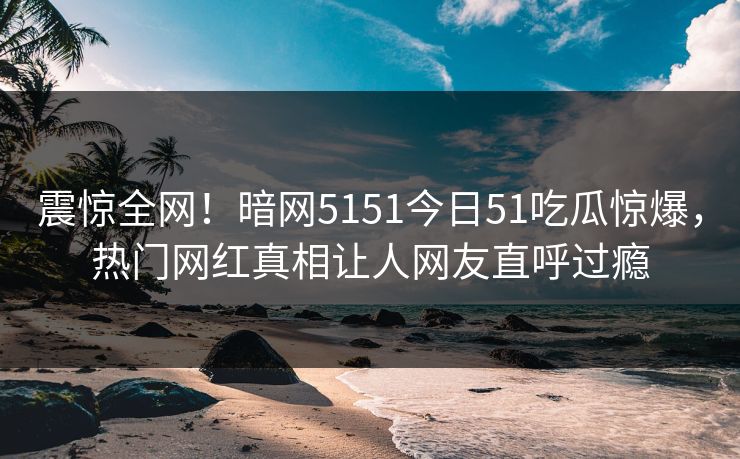 震惊全网！暗网5151今日51吃瓜惊爆，热门网红真相让人网友直呼过瘾
