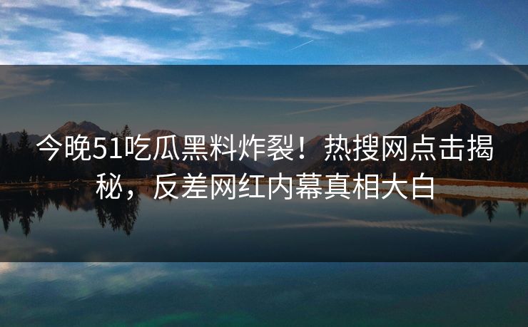 今晚51吃瓜黑料炸裂！热搜网点击揭秘，反差网红内幕真相大白