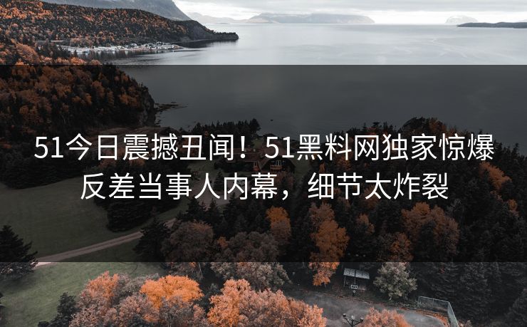 51今日震撼丑闻！51黑料网独家惊爆反差当事人内幕，细节太炸裂