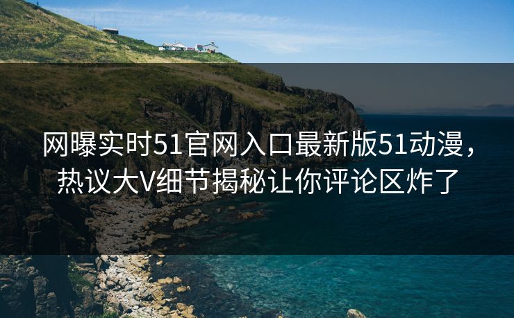 网曝实时51官网入口最新版51动漫，热议大V细节揭秘让你评论区炸了