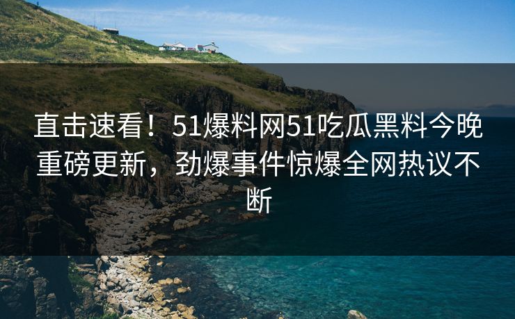 直击速看！51爆料网51吃瓜黑料今晚重磅更新，劲爆事件惊爆全网热议不断