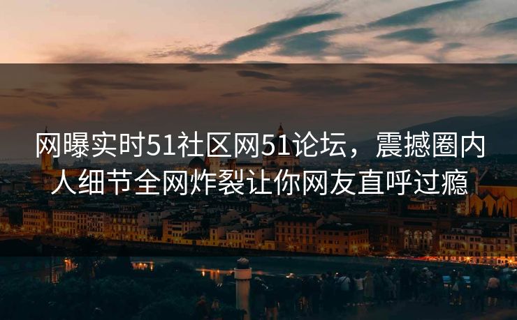 网曝实时51社区网51论坛，震撼圈内人细节全网炸裂让你网友直呼过瘾