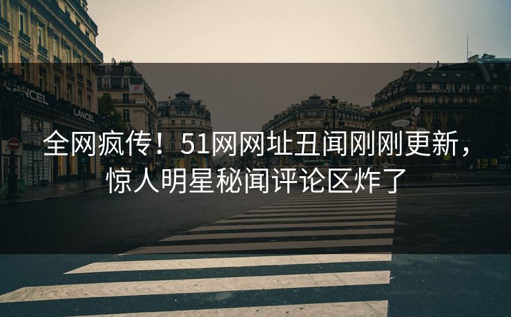 全网疯传！51网网址丑闻刚刚更新，惊人明星秘闻评论区炸了