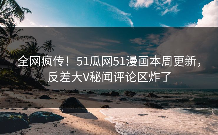 全网疯传！51瓜网51漫画本周更新，反差大V秘闻评论区炸了