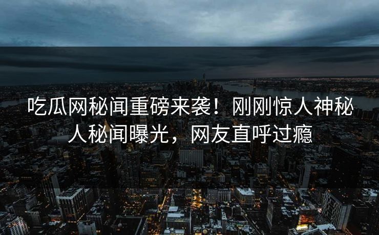 吃瓜网秘闻重磅来袭！刚刚惊人神秘人秘闻曝光，网友直呼过瘾