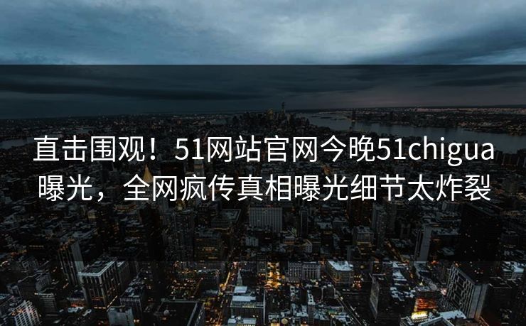 直击围观！51网站官网今晚51chigua曝光，全网疯传真相曝光细节太炸裂