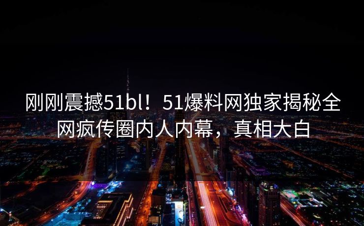 刚刚震撼51bl！51爆料网独家揭秘全网疯传圈内人内幕，真相大白