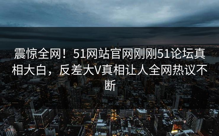 震惊全网！51网站官网刚刚51论坛真相大白，反差大V真相让人全网热议不断