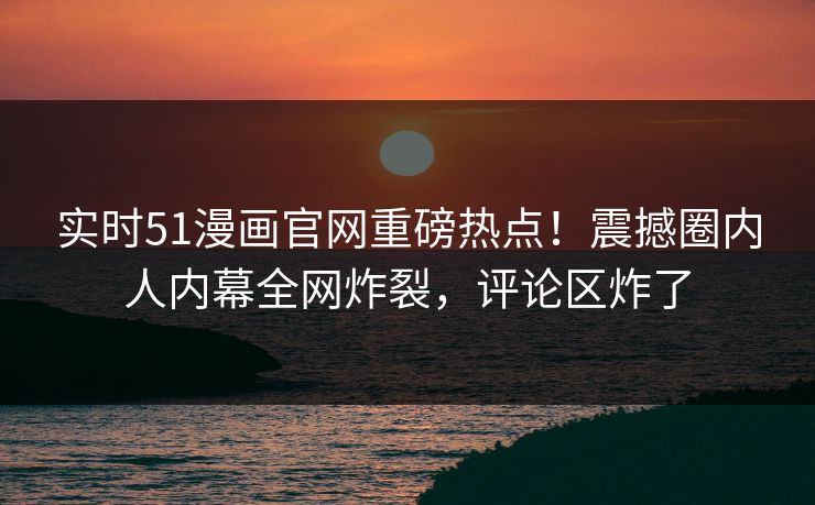 实时51漫画官网重磅热点！震撼圈内人内幕全网炸裂，评论区炸了