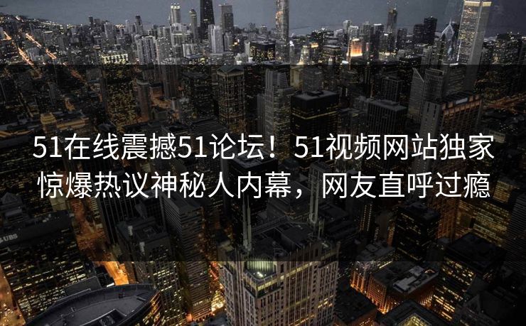51在线震撼51论坛！51视频网站独家惊爆热议神秘人内幕，网友直呼过瘾