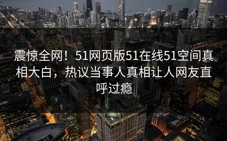 震惊全网！51网页版51在线51空间真相大白，热议当事人真相让人网友直呼过瘾