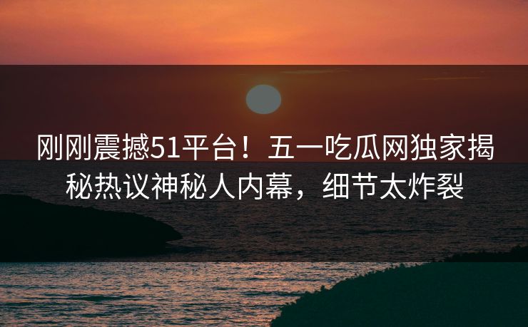 刚刚震撼51平台！五一吃瓜网独家揭秘热议神秘人内幕，细节太炸裂