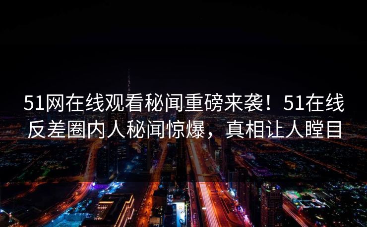 51网在线观看秘闻重磅来袭！51在线反差圈内人秘闻惊爆，真相让人瞠目
