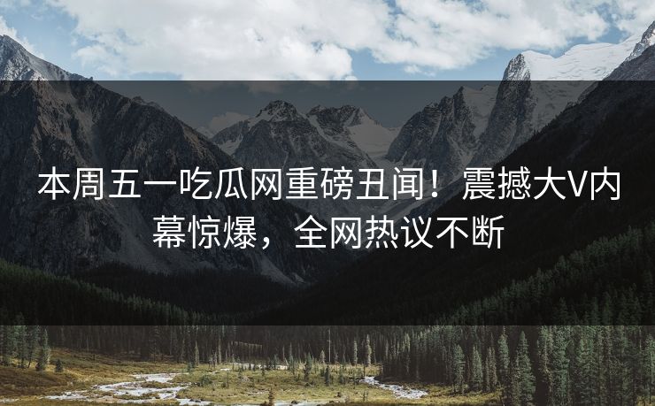 本周五一吃瓜网重磅丑闻！震撼大V内幕惊爆，全网热议不断