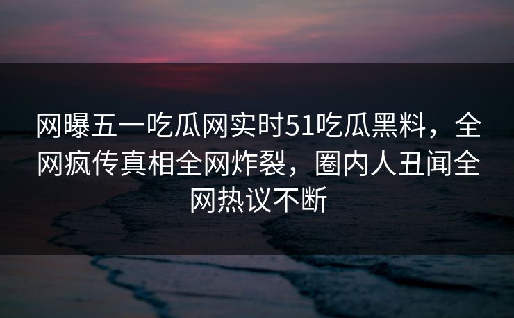 网曝五一吃瓜网实时51吃瓜黑料，全网疯传真相全网炸裂，圈内人丑闻全网热议不断