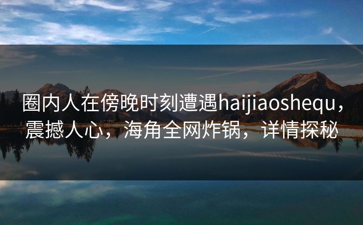 圈内人在傍晚时刻遭遇haijiaoshequ，震撼人心，海角全网炸锅，详情探秘